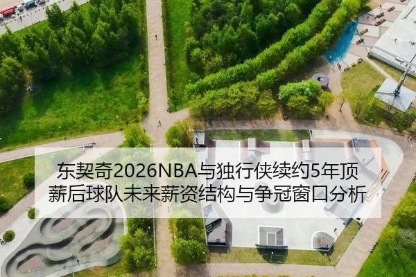 东契奇2026NBA与独行侠续约5年顶薪后球队未来薪资结构与争冠窗口分析